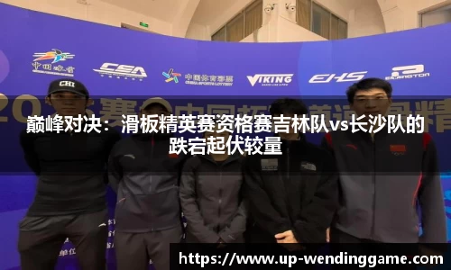 巅峰对决：滑板精英赛资格赛吉林队vs长沙队的跌宕起伏较量